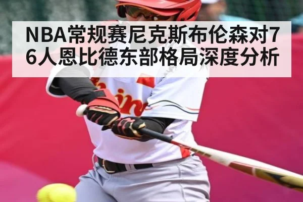 NBA常规赛尼克斯布伦森对76人恩比德东部格局深度分析