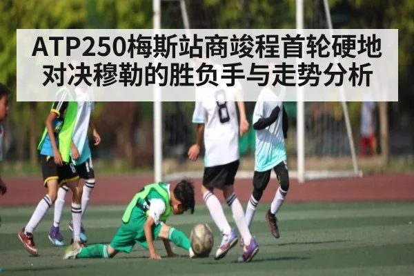ATP250梅斯站商竣程首轮硬地对决穆勒的胜负手与走势分析